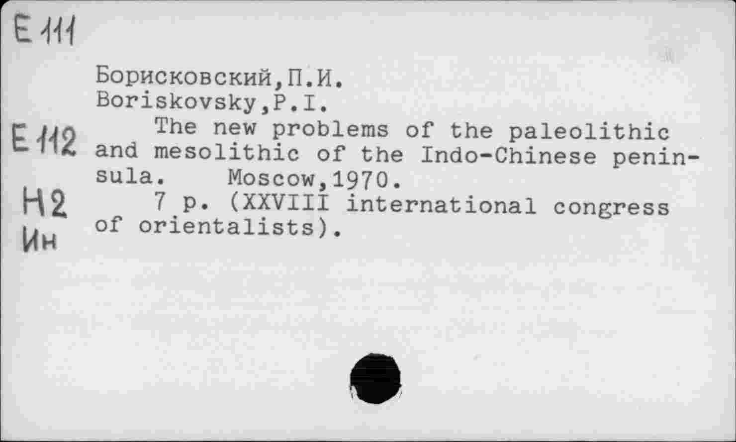 ﻿ЕЯ2
Н2 Ин
Борисковский,П.И.
Boriskovsky,Р.1.
The new problems of the paleolithic and mesolithic of the Indo-Chinese penin sula. Moscow,1970.
7 p. (XXVIII international congress of orientalists).